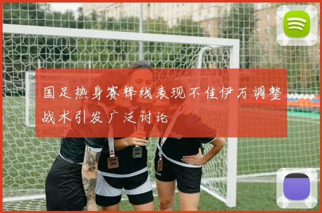 国足热身赛锋线表现不佳伊万调整战术引发广泛讨论