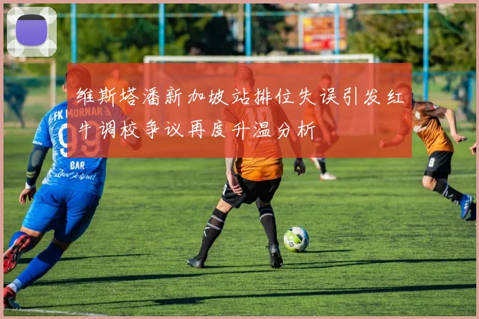 维斯塔潘新加坡站排位失误引发红牛调校争议再度升温分析
