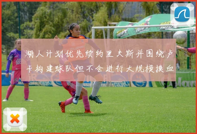湖人计划优先续约里夫斯并围绕卢卡构建球队但不会进行大规模换血