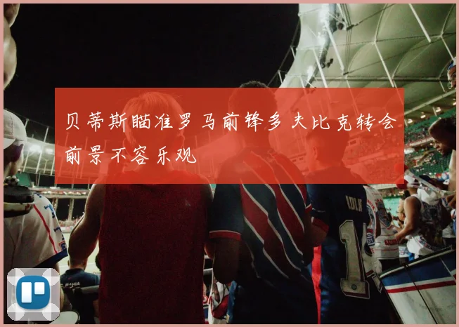 贝蒂斯瞄准罗马前锋多夫比克转会前景不容乐观