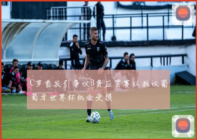 C罗首发引争议B费应罢赛以抗议葡萄牙世界杯机会受损