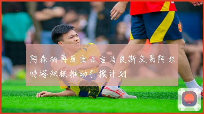 阿森纳再度出击吉马良斯交易阿尔特塔积极推动引援计划