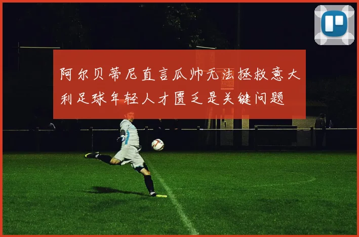 阿尔贝蒂尼直言瓜帅无法拯救意大利足球年轻人才匮乏是关键问题