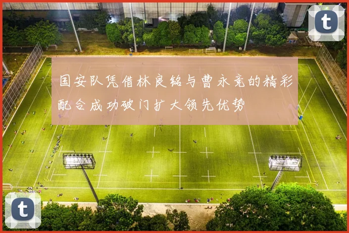 国安队凭借林良铭与曹永竞的精彩配合成功破门扩大领先优势