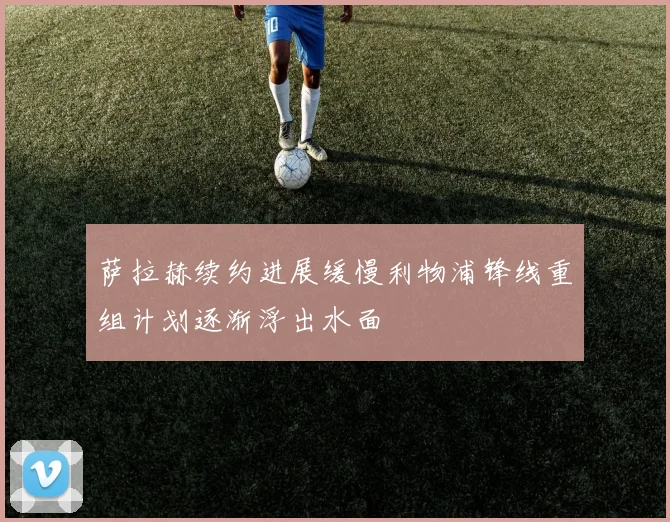 萨拉赫续约进展缓慢利物浦锋线重组计划逐渐浮出水面