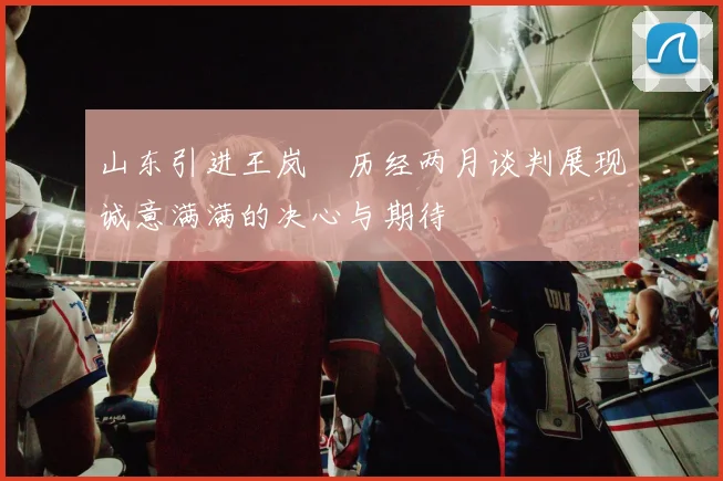 山东引进王岚嵚历经两月谈判展现诚意满满的决心与期待