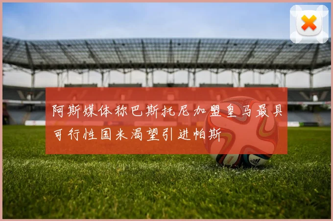阿斯媒体称巴斯托尼加盟皇马最具可行性国米渴望引进帕斯