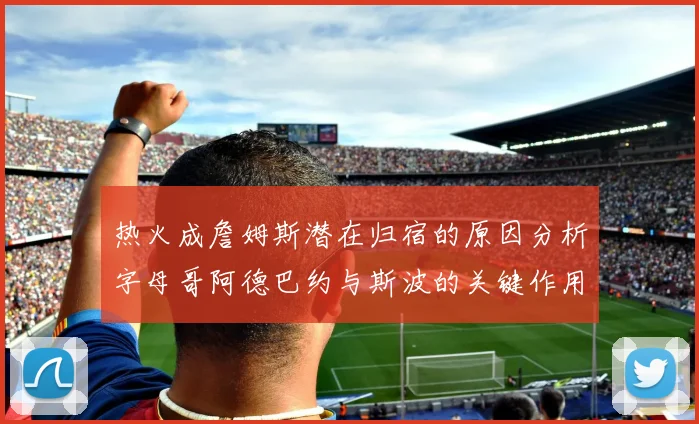 热火成詹姆斯潜在归宿的原因分析字母哥阿德巴约与斯波的关键作用