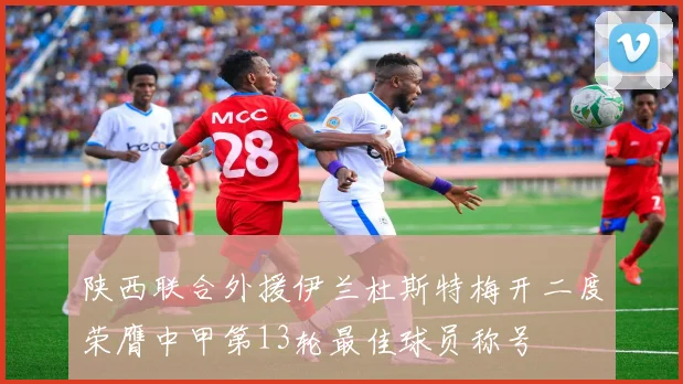 陕西联合外援伊兰杜斯特梅开二度荣膺中甲第13轮最佳球员称号