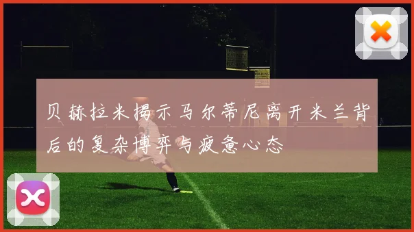 贝赫拉米揭示马尔蒂尼离开米兰背后的复杂博弈与疲惫心态