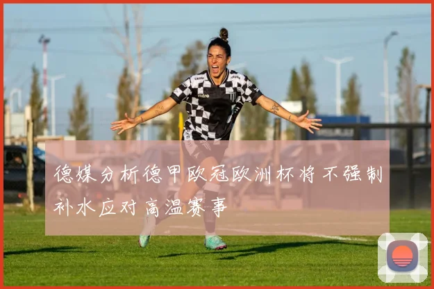 德媒分析德甲欧冠欧洲杯将不强制补水应对高温赛事