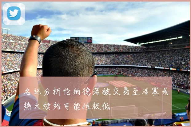 名记分析伦纳德若被交易至活塞或热火续约可能性极低