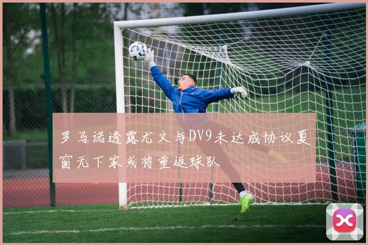 罗马诺透露尤文与DV9未达成协议夏窗无下家或将重返球队