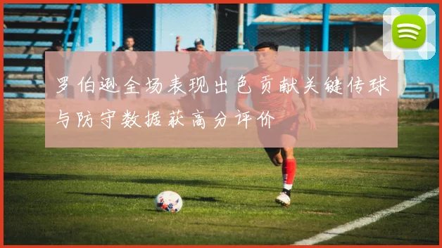 罗伯逊全场表现出色贡献关键传球与防守数据获高分评价