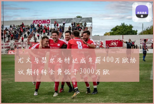 尤文与瑟尔洛特达成年薪400万欧协议期待转会费低于3000万欧