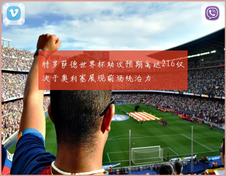 特罗萨德世界杯助攻预期高达216仅次于奥利塞展现前场统治力