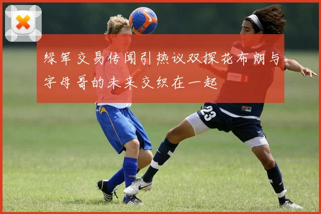 绿军交易传闻引热议双探花布朗与字母哥的未来交织在一起