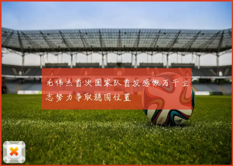 毛伟杰首次国家队首发感慨万千立志努力争取稳固位置