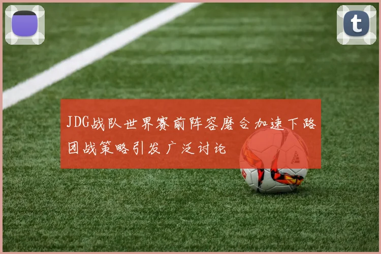 JDG战队世界赛前阵容磨合加速下路团战策略引发广泛讨论