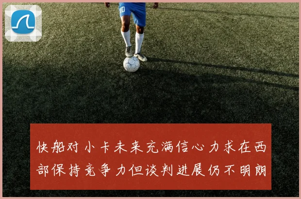 快船对小卡未来充满信心力求在西部保持竞争力但谈判进展仍不明朗