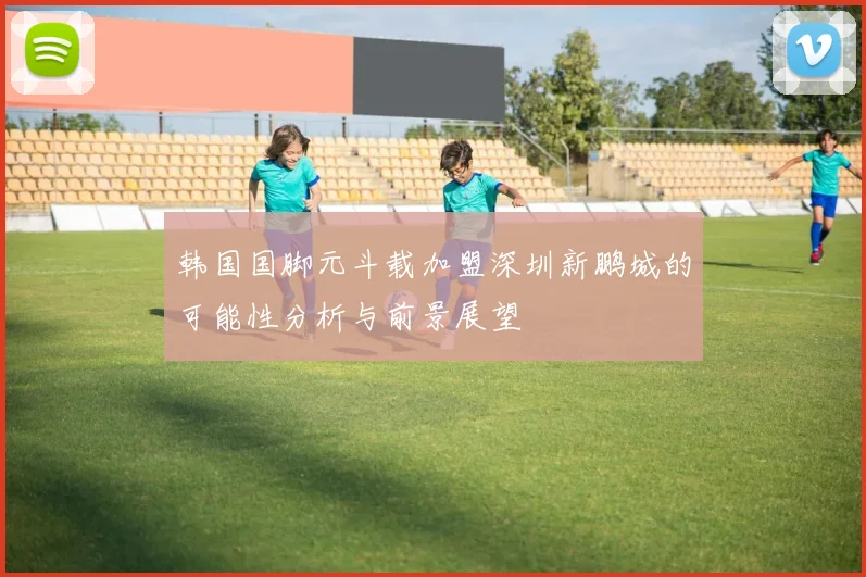 韩国国脚元斗载加盟深圳新鹏城的可能性分析与前景展望