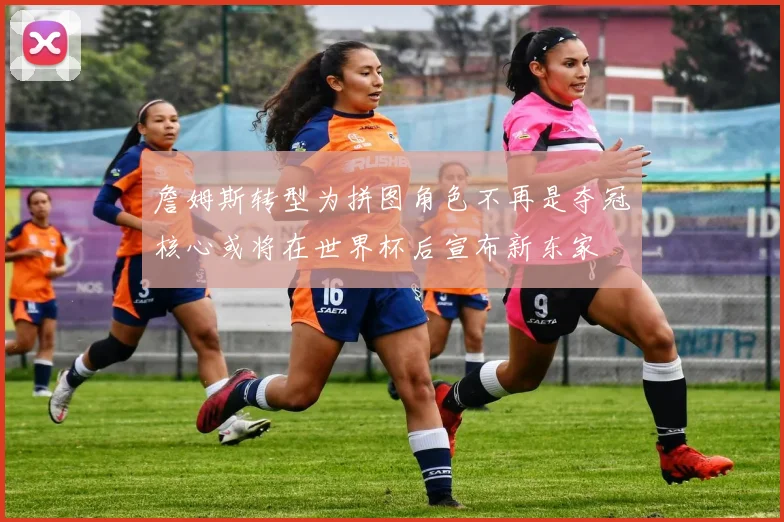 詹姆斯转型为拼图角色不再是夺冠核心或将在世界杯后宣布新东家