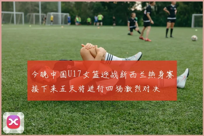 今晚中国U17女篮迎战新西兰热身赛接下来五天将进行四场激烈对决